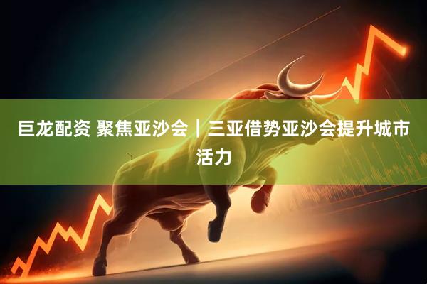 巨龙配资 聚焦亚沙会｜三亚借势亚沙会提升城市活力