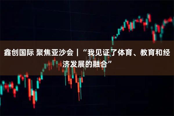鑫创国际 聚焦亚沙会｜“我见证了体育、教育和经济发展的融合”
